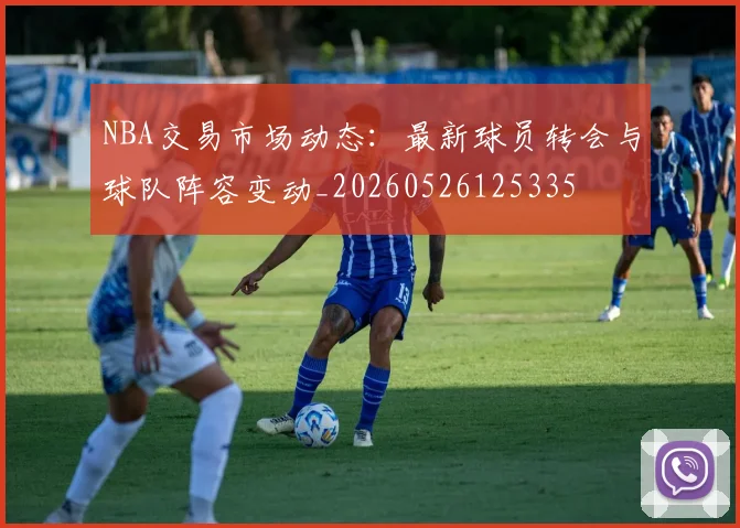 NBA交易市场动态：最新球员转会与球队阵容变动_20260526125335